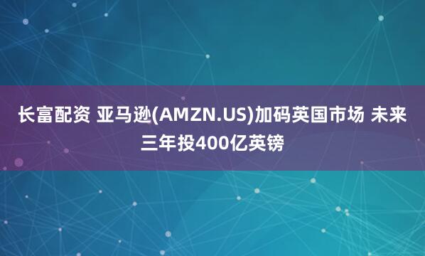 长富配资 亚马逊(AMZN.US)加码英国市场 未来三年投400亿英镑