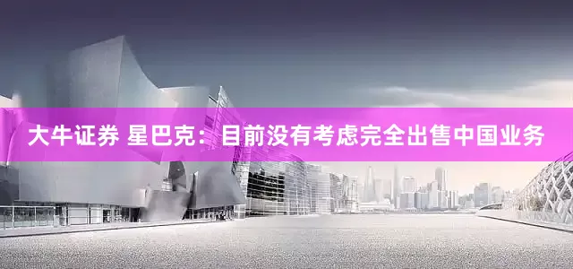 大牛证券 星巴克：目前没有考虑完全出售中国业务