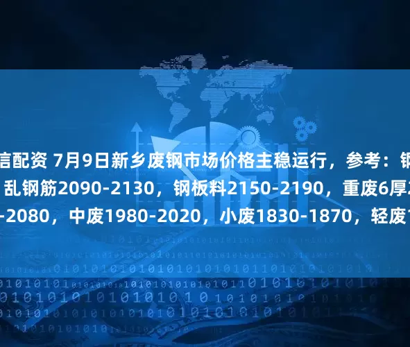 本信配资 7月9日新乡废钢市场价格主稳运行，参考：钢筋压块2140-2180，乱钢筋2090-2130，钢板料2150-2190，重废6厚2040-2080，中废1980-2020，小废1830-1870，轻废1650-1690，以上价格不含税。