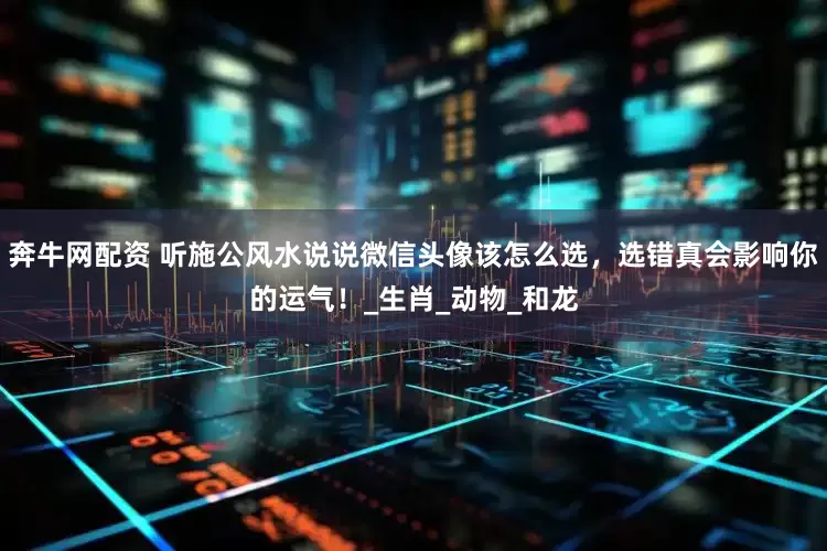 奔牛网配资 听施公风水说说微信头像该怎么选，选错真会影响你的运气！_生肖_动物_和龙