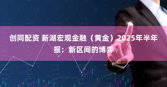 创同配资 新湖宏观金融（黄金）2025年半年报：新区间的博弈