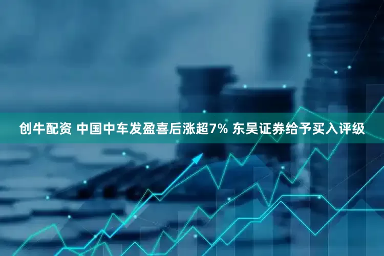 创牛配资 中国中车发盈喜后涨超7% 东吴证券给予买入评级
