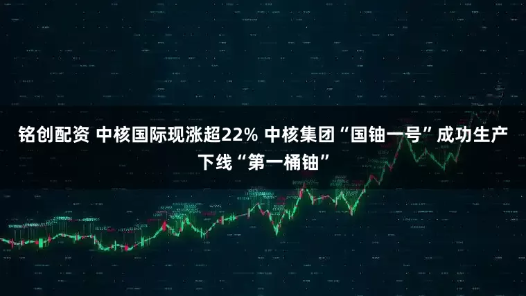 铭创配资 中核国际现涨超22% 中核集团“国铀一号”成功生产下线“第一桶铀”