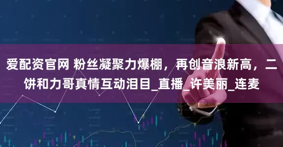 爱配资官网 粉丝凝聚力爆棚，再创音浪新高，二饼和力哥真情互动泪目_直播_许美丽_连麦