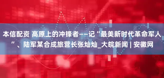 本信配资 高原上的冲锋者——记“最美新时代革命军人”、陆军某合成旅营长张灿灿_大皖新闻 | 安徽网