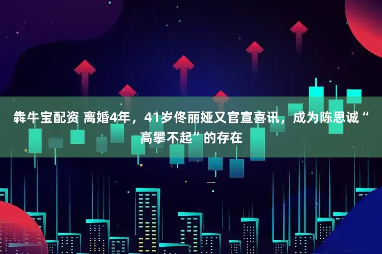 犇牛宝配资 离婚4年，41岁佟丽娅又官宣喜讯，成为陈思诚“高攀不起”的存在