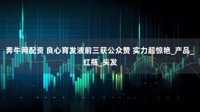奔牛网配资 良心育发液前三获公众赞 实力超惊艳_产品_红瓶_头发
