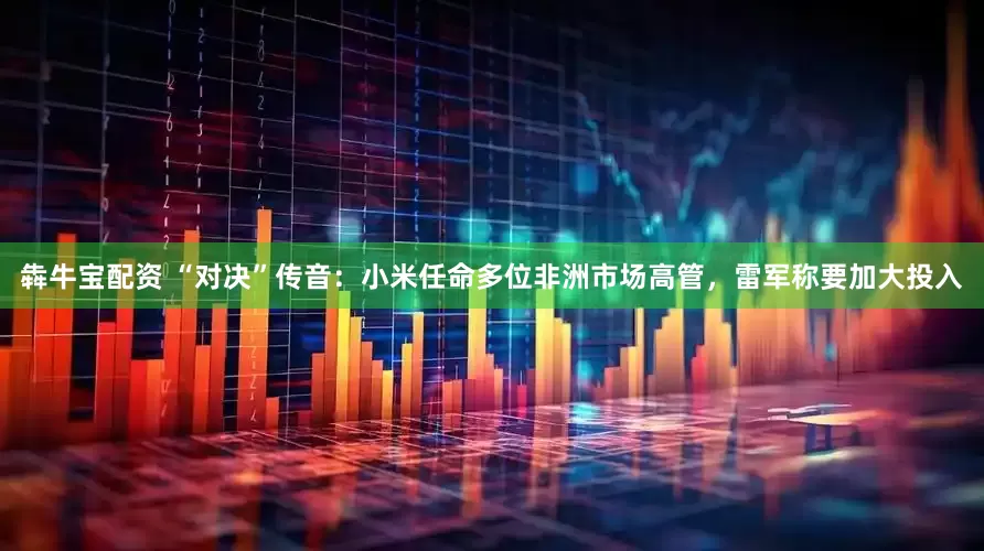 犇牛宝配资 “对决”传音：小米任命多位非洲市场高管，雷军称要加大投入